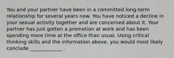 You and your partner have been in a committed long-term relationship for several years now. You have noticed a decline in your sexual activity together and are concerned about it. Your partner has just gotten a promotion at work and has been spending more time at the office than usual. Using critical thinking skills and the information above, you would most likely conclude _____________ .