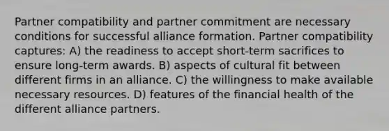 Partner compatibility and partner commitment are necessary conditions for successful alliance formation. Partner compatibility captures: A) the readiness to accept short-term sacrifices to ensure long-term awards. B) aspects of cultural fit between different firms in an alliance. C) the willingness to make available necessary resources. D) features of the financial health of the different alliance partners.