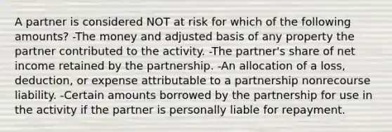 A partner is considered NOT at risk for which of the following amounts? -The money and adjusted basis of any property the partner contributed to the activity. -The partner's share of net income retained by the partnership. -An allocation of a loss, deduction, or expense attributable to a partnership nonrecourse liability. -Certain amounts borrowed by the partnership for use in the activity if the partner is personally liable for repayment.