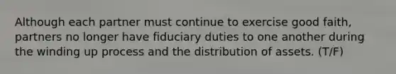 Although each partner must continue to exercise good faith, partners no longer have fiduciary duties to one another during the winding up process and the distribution of assets. (T/F)