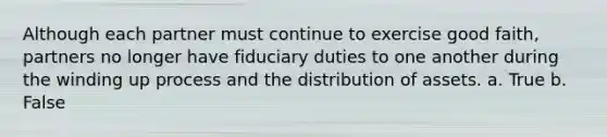 Although each partner must continue to exercise good faith, partners no longer have fiduciary duties to one another during the winding up process and the distribution of assets. a. True b. False