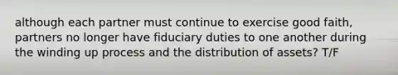 although each partner must continue to exercise good faith, partners no longer have fiduciary duties to one another during the winding up process and the distribution of assets? T/F