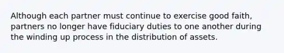 Although each partner must continue to exercise good faith, partners no longer have fiduciary duties to one another during the winding up process in the distribution of assets.