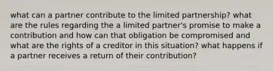 what can a partner contribute to the limited partnership? what are the rules regarding the a limited partner's promise to make a contribution and how can that obligation be compromised and what are the rights of a creditor in this situation? what happens if a partner receives a return of their contribution?