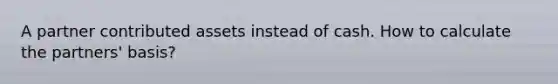 A partner contributed assets instead of cash. How to calculate the partners' basis?