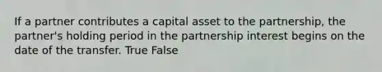 If a partner contributes a capital asset to the partnership, the partner's holding period in the partnership interest begins on the date of the transfer. True False