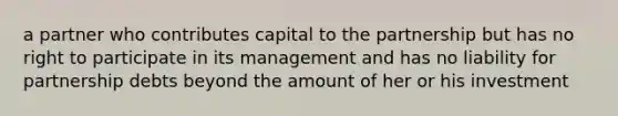 a partner who contributes capital to the partnership but has no right to participate in its management and has no liability for partnership debts beyond the amount of her or his investment