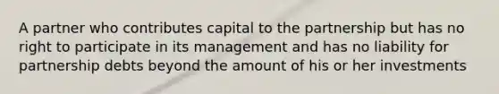 A partner who contributes capital to the partnership but has no right to participate in its management and has no liability for partnership debts beyond the amount of his or her investments