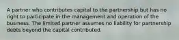 A partner who contributes capital to the partnership but has no right to participate in the management and operation of the business. The limited partner assumes no liability for partnership debts beyond the capital contributed.