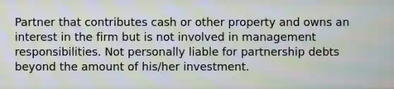 Partner that contributes cash or other property and owns an interest in the firm but is not involved in management responsibilities. Not personally liable for partnership debts beyond the amount of his/her investment.