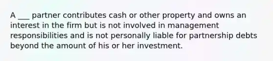 A ___ partner contributes cash or other property and owns an interest in the firm but is not involved in management responsibilities and is not personally liable for partnership debts beyond the amount of his or her investment.