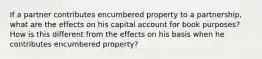 If a partner contributes encumbered property to a partnership, what are the effects on his capital account for book purposes? How is this different from the effects on his basis when he contributes encumbered property?