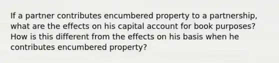 If a partner contributes encumbered property to a partnership, what are the effects on his capital account for book purposes? How is this different from the effects on his basis when he contributes encumbered property?