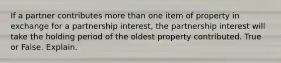 If a partner contributes more than one item of property in exchange for a partnership interest, the partnership interest will take the holding period of the oldest property contributed. True or False. Explain.