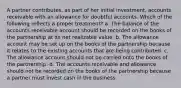 A partner contributes, as part of her initial investment, accounts receivable with an allowance for doubtful accounts. Which of the following reflects a proper treatment? a. The balance of the accounts receivable account should be recorded on the books of the partnership at its net realizable value. b. The allowance account may be set up on the books of the partnership because it relates to the existing accounts that are being contributed. c. The allowance account should not be carried onto the books of the partnership. d. The accounts receivable and allowance should not be recorded on the books of the partnership because a partner must invest cash in the business.