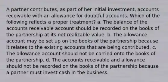 A partner contributes, as part of her initial investment, accounts receivable with an allowance for doubtful accounts. Which of the following reflects a proper treatment? a. The balance of the accounts receivable account should be recorded on the books of the partnership at its net realizable value. b. The allowance account may be set up on the books of the partnership because it relates to the existing accounts that are being contributed. c. The allowance account should not be carried onto the books of the partnership. d. The accounts receivable and allowance should not be recorded on the books of the partnership because a partner must invest cash in the business.