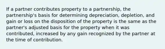 If a partner contributes property to a partnership, the partnership's basis for determining depreciation, depletion, and gain or loss on the disposition of the property is the same as the partner's adjusted basis for the property when it was contributed, increased by any gain recognized by the partner at the time of contribution.