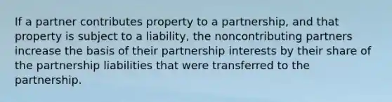 If a partner contributes property to a partnership, and that property is subject to a liability, the noncontributing partners increase the basis of their partnership interests by their share of the partnership liabilities that were transferred to the partnership.