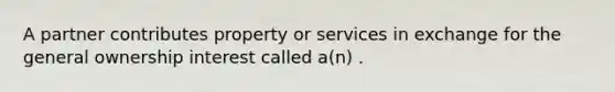 A partner contributes property or services in exchange for the general ownership interest called a(n) .