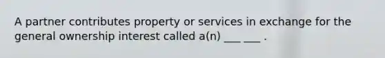 A partner contributes property or services in exchange for the general ownership interest called a(n) ___ ___ .