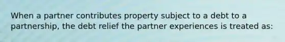 When a partner contributes property subject to a debt to a partnership, the debt relief the partner experiences is treated as: