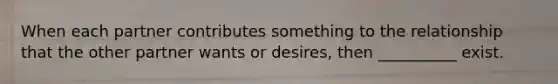 When each partner contributes something to the relationship that the other partner wants or desires, then __________ exist.