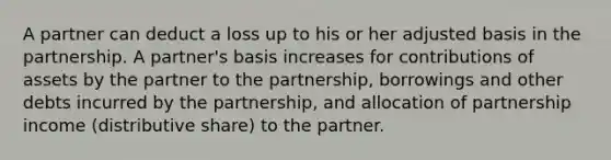 A partner can deduct a loss up to his or her adjusted basis in the partnership. A partner's basis increases for contributions of assets by the partner to the partnership, borrowings and other debts incurred by the partnership, and allocation of partnership income (distributive share) to the partner.