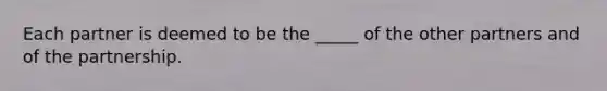 Each partner is deemed to be the _____ of the other partners and of the partnership.