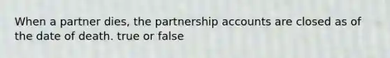 When a partner dies, the partnership accounts are closed as of the date of death. true or false