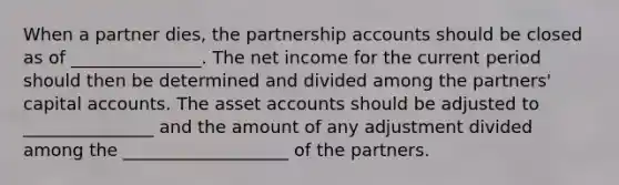 When a partner dies, the partnership accounts should be closed as of _______________. The net income for the current period should then be determined and divided among the partners' capital accounts. The asset accounts should be adjusted to _______________ and the amount of any adjustment divided among the ___________________ of the partners.