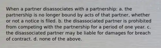 When a partner disassociates with a partnership: a. the partnership is no longer bound by acts of that partner, whether or not a notice is filed. b. the disassociated partner is prohibited from competing with the partnership for a period of one year. c. the disassociated partner may be liable for damages for breach of contract. d. none of the above.