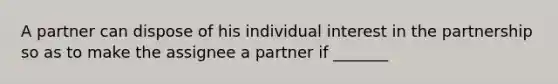 A partner can dispose of his individual interest in the partnership so as to make the assignee a partner if _______