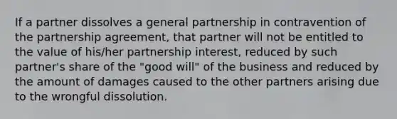 If a partner dissolves a general partnership in contravention of the partnership agreement, that partner will not be entitled to the value of his/her partnership interest, reduced by such partner's share of the "good will" of the business and reduced by the amount of damages caused to the other partners arising due to the wrongful dissolution.