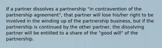 If a partner dissolves a partnership "in contravention of the partnership agreement", that partner will lose his/her right to be involved in the winding up of the partnership business, but if the partnership is continued by the other partner, the dissolving partner will be entitled to a share of the "good will" of the partnership.