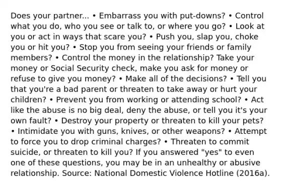 Does your partner... • Embarrass you with put-downs? • Control what you do, who you see or talk to, or where you go? • Look at you or act in ways that scare you? • Push you, slap you, choke you or hit you? • Stop you from seeing your friends or family members? • Control the money in the relationship? Take your money or Social Security check, make you ask for money or refuse to give you money? • Make all of the decisions? • Tell you that you're a bad parent or threaten to take away or hurt your children? • Prevent you from working or attending school? • Act like the abuse is no big deal, deny the abuse, or tell you it's your own fault? • Destroy your property or threaten to kill your pets? • Intimidate you with guns, knives, or other weapons? • Attempt to force you to drop criminal charges? • Threaten to commit suicide, or threaten to kill you? If you answered "yes" to even one of these questions, you may be in an unhealthy or abusive relationship. Source: National Domestic Violence Hotline (2016a).