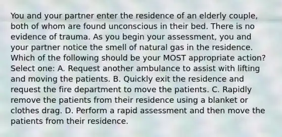 You and your partner enter the residence of an elderly couple, both of whom are found unconscious in their bed. There is no evidence of trauma. As you begin your assessment, you and your partner notice the smell of natural gas in the residence. Which of the following should be your MOST appropriate action? Select one: A. Request another ambulance to assist with lifting and moving the patients. B. Quickly exit the residence and request the fire department to move the patients. C. Rapidly remove the patients from their residence using a blanket or clothes drag. D. Perform a rapid assessment and then move the patients from their residence.