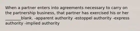 When a partner enters into agreements necessary to carry on the partnership business, that partner has exercised his or her ________blank. -apparent authority -estoppel authority -express authority -implied authority