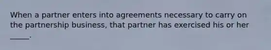 When a partner enters into agreements necessary to carry on the partnership business, that partner has exercised his or her _____.