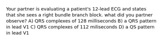 Your partner is evaluating a patient's 12-lead ECG and states that she sees a right bundle branch block. what did you partner observe? A) QRS complexes of 128 milliseconds B) a QRS pattern in lead V1 C) QRS complexes of 112 miliseconds D) a QS pattern in lead V1