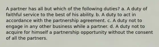 A partner has all but which of the following duties? a. A duty of faithful service to the best of his ability. b. A duty to act in accordance with the partnership agreement. c. A duty not to engage in any other business while a partner. d. A duty not to acquire for himself a partnership opportunity without the consent of all the partners.