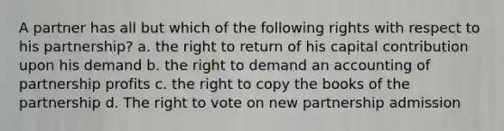 A partner has all but which of the following rights with respect to his partnership? a. the right to return of his capital contribution upon his demand b. the right to demand an accounting of partnership profits c. the right to copy the books of the partnership d. The right to vote on new partnership admission