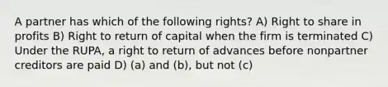 A partner has which of the following rights? A) Right to share in profits B) Right to return of capital when the firm is terminated C) Under the RUPA, a right to return of advances before nonpartner creditors are paid D) (a) and (b), but not (c)