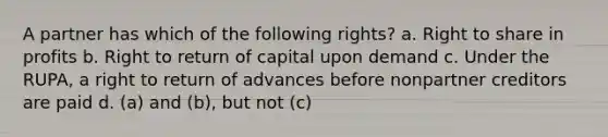 A partner has which of the following rights? a. Right to share in profits b. Right to return of capital upon demand c. Under the RUPA, a right to return of advances before nonpartner creditors are paid d. (a) and (b), but not (c)