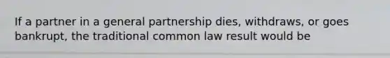 If a partner in a general partnership dies, withdraws, or goes bankrupt, the traditional common law result would be