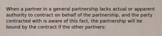 When a partner in a general partnership lacks actual or apparent authority to contract on behalf of the partnership, and the party contracted with is aware of this fact, the partnership will be bound by the contract if the other partners: