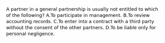 A partner in a general partnership is usually not entitled to which of the following? A.To participate in management. B.To review accounting records. C.To enter into a contract with a third party without the consent of the other partners. D.To be liable only for personal negligence.