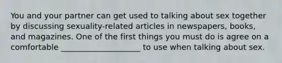 You and your partner can get used to talking about sex together by discussing sexuality-related articles in newspapers, books, and magazines. One of the first things you must do is agree on a comfortable ____________________ to use when talking about sex.