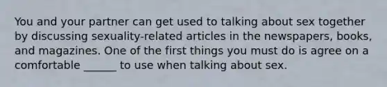 You and your partner can get used to talking about sex together by discussing sexuality-related articles in the newspapers, books, and magazines. One of the first things you must do is agree on a comfortable ______ to use when talking about sex.