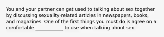 You and your partner can get used to talking about sex together by discussing sexuality-related articles in newspapers, books, and magazines. One of the first things you must do is agree on a comfortable ____________ to use when talking about sex.