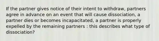 If the partner gives notice of their intent to withdraw, partners agree in advance on an event that will cause dissociation, a partner dies or becomes incapacitated, a partner is properly expelled by the remaining partners : this describes what type of dissociation?